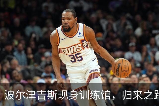 波尔津吉斯现身训练馆，归来之路仍遥遥无期